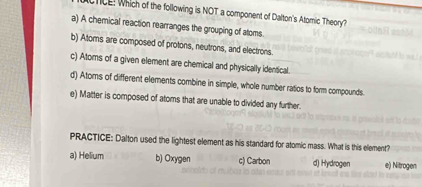 CTICE: Which of the following is NOT a component of Dalton's Atomic Theory?
a) A chemical reaction rearranges the grouping of atoms.
b) Atoms are composed of protons, neutrons, and electrons.
c) Atoms of a given element are chemical and physically identical.
d) Atoms of different elements combine in simple, whole number ratios to form compounds.
e) Matter is composed of atoms that are unable to divided any further.
PRACTICE: Dalton used the lightest element as his standard for atomic mass. What is this element?
a) Helium b) Oxygen c) Carbon d) Hydrogen e) Nitrogen