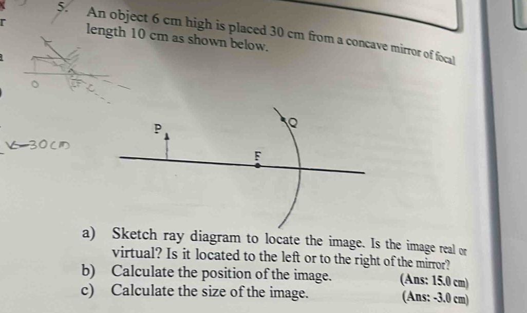 An object 6 cm high is placed 30 cm from a concave mirror of focal 
r length 10 cm as shown below. 
。 
a) Sketch ray diagram to locate the image. Is the image real or 
virtual? Is it located to the left or to the right of the mirror? 
b) Calculate the position of the image. 
(Ans: 15.0 cm) 
c) Calculate the size of the image. 
(Ans: -3.0 cm)