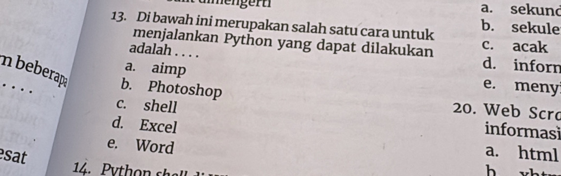 ämenger t
a. sekund
13. Di bawah ini merupakan salah satu cara untuk
b. sekule
menjalankan Python yang dapat dilakukan c. acak
adalah . . . .
a. aimp
d. inforn
n beberapa b. Photoshop
e. meny
20. Web Scro
c. shell informasi
d. Excel
e. Word
sat
a. html