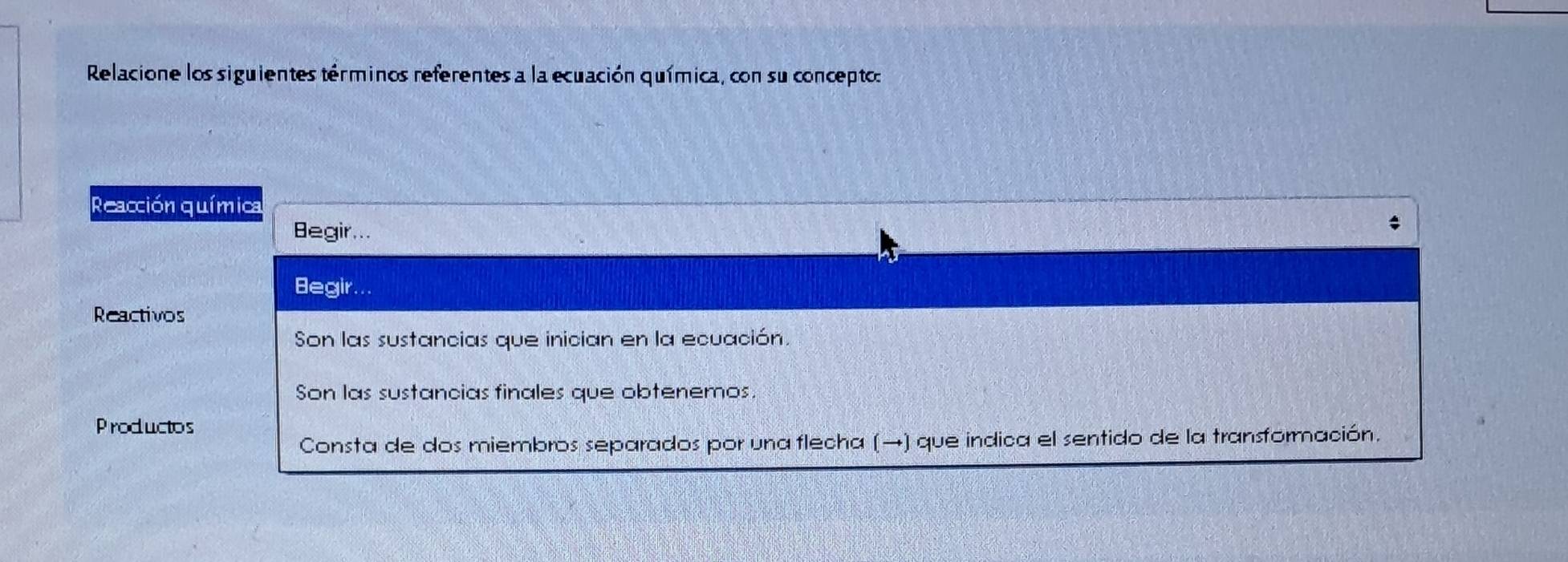 Relacione los siguientes términos referentes a la ecuación química, con su concepto: 
Reacción química 
Begir... 
Begir... 
Reactivos 
Son las sustancias que inician en la ecuación. 
Son las sustancias finales que obtenemos. 
Productos 
Consta de dos miembros separados por una flecha (→) que indica el sentido de la transformación.