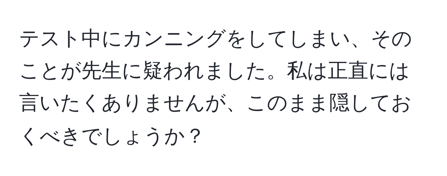 テスト中にカンニングをしてしまい、そのことが先生に疑われました。私は正直には言いたくありませんが、このまま隠しておくべきでしょうか？