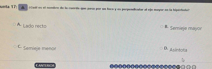 unta 17: A ¿Cuál es el nombre de la cuerda que pasa por un foco y es perpendicular al eje mayor en la hipérbola?
A. Lado recto
B. Semieje mayor
C Semieje menor D. Asíntota
《ANTERIOR (a
15. 16. 17