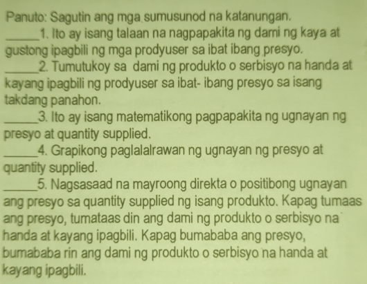 Panuto: Sagutin ang mga sumusunod na katanungan. 
_1. Ito ay isang talaan na nagpapakita ng dami ng kaya at 
gustong ipagbili ng mga prodyuser sa ibat ibang presyo. 
_2. Tumutukoy sa dami ng produkto o serbisyo na handa at 
kayang ipagbili ng prodyuser sa ibat- ibang presyo sa isang 
takdang panahon. 
_3. Ito ay isang matematikong pagpapakita ng ugnayan ng 
presyo at quantity supplied. 
_4. Grapikong paglalalrawan ng ugnayan ng presyo at 
quantity supplied. 
_5. Nagsasaad na mayroong direkta o positibong ugnayan 
ang presyo sa quantity supplied ng isang produkto. Kapag tumaas 
ang presyo, tumataas din ang dami ng produkto o serbisyo na 
handa at kayang ipagbili. Kapag bumababa ang presyo, 
bumababa rin ang dami ng produkto o serbisyo na handa at 
kayang ipagbili.