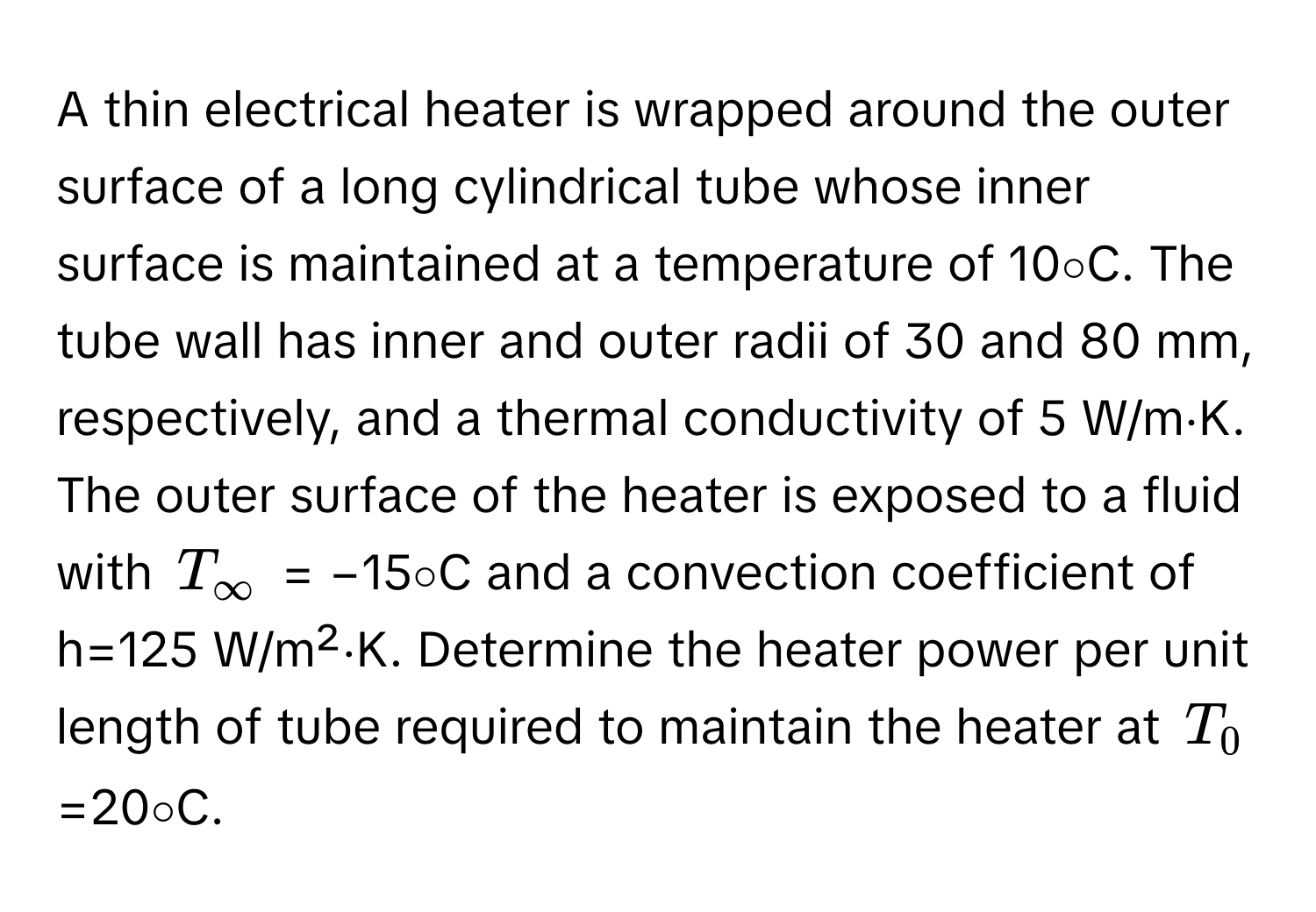 A thin electrical heater is wrapped around the outer surface of a long cylindrical tube whose inner surface is maintained at a temperature of 10∘C. The tube wall has inner and outer radii of 30 and 80 mm, respectively, and a thermal conductivity of 5 W/m⋅K. The outer surface of the heater is exposed to a fluid with $T_∈fty$ = −15∘C and a convection coefficient of h=125 W/m²⋅K. Determine the heater power per unit length of tube required to maintain the heater at $T_0$=20∘C.