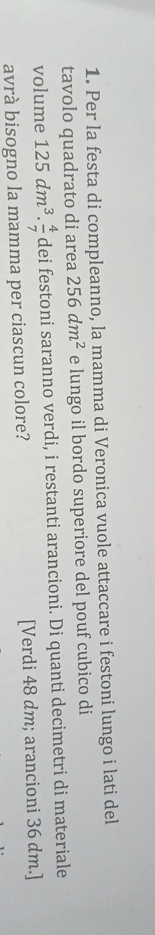 Per la festa di compleanno, la mamma di Veronica vuole attaccare i festoni lungo i lati del 
tavolo quadrato di area 256dm^2 e lungo il bordo superiore del pouf cubico di 
volume 125dm^3. 4/7  dei festoni saranno verdi, i restanti arancioni. Di quanti decimetri di materiale 
avrà bisogno la mamma per ciascun colore? [Verdi 48 dm; arancioni 36 dm.]
