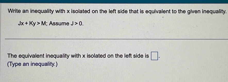 Write an inequality with x isolated on the left side that is equivalent to the given inequality.
Jx+Ky>M; Assume J>0. 
The equivalent inequality with x isolated on the left side is □. 
(Type an inequality.)