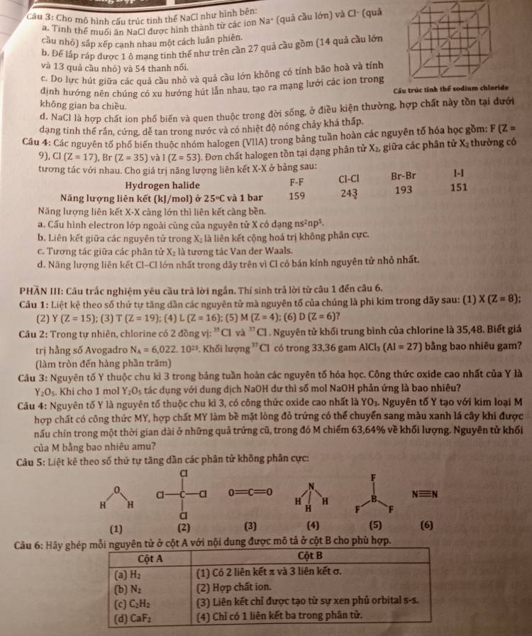 Cho mô hình cấu trúc tinh thế NaCl như hình bên:
a. Tinh thể muối ăn NaCl được hình thành từ các ion Na^+ (quả cầu lớn) và Cl- (quả
cầu nhỏ) sáp xếp cạnh nhau một cách luân phiên.
b. Để lập ráp được 1 ô mạng tinh thế như trên cần 27 quả cầu gồm (14 quả cầu lớn
và 13 quả cầu nhỏ) và 54 thanh nối.
c. Do lực hút giữa các quả cầu nhỏ và quả cầu lớn không có tính bão hoà và tính
định hướng nên chúng có xu hướng hút lẫn nhau, tạo ra mạng lưới các ion trong
Cầu trúc tính thể sodium chloride
không gian ba chiều.
d. NaCl là hợp chất ion phố biến và quen thuộc trong đời sống, ở điều kiện thường, hợp chất này tồn tại dưới
dạng tinh thể rần, cứng, dễ tan trong nước và có nhiệt độ nóng chảy khá thấp.
Câu 4: Các nguyên tố phố biến thuộc nhóm halogen (VIIA) trong bảng tuần hoàn các nguyên tố hóa học gồm: F(Z=
9), CI(Z=17) , Br (Z=35) và 1(Z=53). Đơn chất halogen tồn tại dạng phân tử X_2 giữa các phân tử X_2 thường có
tương tác với nhau. Cho giá trị năng lượng liên kết X-X ở bảng sau:
Hydrogen halide F-F Cl-Cl Br-Br 1-1
Năng lượng liên kết (kJ/mol) ở 25°C và 1 bar 159 243 193 151
Năng lượng liên kết X-X càng lớn thì liên kết càng bền.
a. Cấu hình electron lớp ngoài cùng của nguyên tử X có đạng ns^2np^5.
b. Liên kết giữa các nguyên tử trong X_2 là liên kết cộng hoá trị không phân cực.
c. Tương tác giữa các phân tử X_2 là tương tác Van der Waals.
d. Năng lượng liên kết Cl-Cl lớn nhất trong dãy trên vì Cl có bán kính nguyên tử nhỏ nhất.
PHĂN III: Câu trắc nghiệm yêu cầu trả lời ngắn. Thí sinh trả lời từ câu 1 đến câu 6.
Cầu 1: Liệt kệ theo số thứ tự tăng dần các nguyên tử mà nguyên tố của chúng là phi kim trong dãy sau: (1) X(Z=8)
(2) Y(Z=15); (3) T(Z=19); (4) L(Z=16); (5) M(Z=4); (6) D(Z=6) 2
Câu 2: Trong tự nhiên, chlorine có 2dong vị: 3 *C và 'Cl . Nguyên tử khối trung bình của chlorine là 35,48. Biết giá
trị hẳng số Avogadro N_A=6,022.10^(23) Khối lượng ' Cl có trong 33,36 gam AlCl_3(Al=27) bằng bao nhiêu gam?
(làm tròn đến hàng phần trăm)
Câu 3: Nguyên tố Y thuộc chu kì 3 trong bảng tuần hoàn các nguyên tố hóa học. Công thức oxide cao nhất của Y là
Y_2O_5. Khi cho 1 mol Y_2O_5 tác dụng với dung dịch NaOH dư thì số mol NaOH phản ứng là bao nhiêu?
Câu 4: Nguyên tố Y là nguyên tố thuộc chu kì 3, có công thức oxide cao nhất là YO_3. Nguyên tố Y tạo với kim loại M
hợp chất có công thức MY, hợp chất MY làm bề mặt lòng đỏ trứng có thể chuyển sang màu xanh lá cây khi được
hấu chín trong một thời gian dài ở những quả trứng cũ, trong đó M chiếm 63,64% về khối lượng. Nguyên tử khối
của M bằng bao nhiêu amu?
Câu 5: Liệt kê theo số thứ tự tăng dần các phân tử không phân cực:
Cl
F
0、
Cl Cl 0=c=0 N.
H H
H H B. Nequiv N
H F F
à
(1) (2) (3) (4) (5) (6)
Câu 6: Hãy ghợc mô tả ở cột B cho phù hợp.