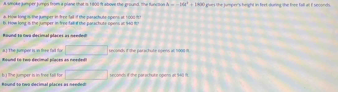 A smoke jumper jumps from a plane that is 1800 ft above the ground. The function h=-16t^2+1800 gives the jumper's height in feet during the free fall at t seconds. 
a. How long is the jumper in free fall if the parachute opens at 1000 ft? 
b. How long is the jumper in free fall if the parachute opens at 940 ft? 
Round to two decimal places as needed! 
a.) The jumper is in free fall for seconds if the parachute opens at 1000 ft. 
Round to two decimal places as needed! 
b.) The jumper is in free fall for seconds if the parachute opens at 940 ft. 
Round to two decimal places as needed!