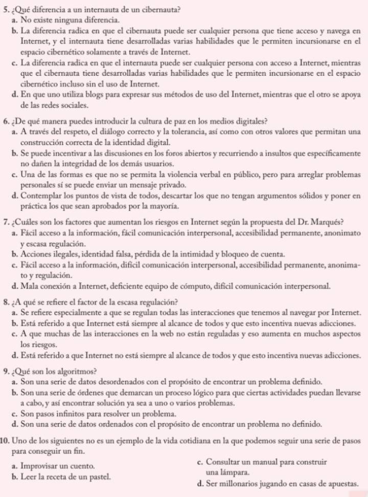 ¿Qué diferencia a un internauta de un cibernauta?
a. No existe ninguna diferencia.
b. La diferencia radica en que el cibernauta puede ser cualquier persona que tiene acceso y navega en
Internet, y el internauta tiene desarrolladas varias habilidades que le permiten incursionarse en el
espacio cibernético solamente a través de Internet.
c. La diferencia radica en que el internauta puede ser cualquier persona con acceso a Internet, mientras
que el cibernauta tiene desarrolladas varias habilidades que le permiten incursionarse en el espacio
cibernético incluso sin el uso de Internet.
d. En que uno utiliza blogs para expresar sus métodos de uso del Internet, mientras que el otro se apoya
de las redes sociales.
6. ¿De qué manera puedes introducir la cultura de paz en los medios digitales?
a. A través del respeto, el diálogo correcto y la tolerancia, así como con otros valores que permitan una
construcción correcta de la identidad digital.
b. Se puede incentivar a las discusiones en los foros abiertos y recurriendo a insultos que específicamente
no dañen la integridad de los demás usuarios.
c. Una de las formas es que no se permita la violencia verbal en público, pero para arreglar problemas
personales sí se puede enviar un mensaje privado.
d. Contemplar los puntos de vista de todos, descartar los que no tengan argumentos sólidos y poner en
práctica los que sean aprobados por la mayoría.
7. ¿Cuáles son los factores que aumentan los riesgos en Internet según la propuesta del Dr. Marqués?
a. Fácil acceso a la información, fácil comunicación interpersonal, accesibilidad permanente, anonimato
y escasa regulación.
b. Acciones ilegales, identidad falsa, pérdida de la intimidad y bloqueo de cuenta.
e. Fácil acceso a la información, difícil comunicación interpersonal, accesibilidad permanente, anonima-
to y regulación.
d. Mala conexión a Internet, deficiente equipo de cómputo, dificil comunicación interpersonal.
8. ¿A qué se refiere el factor de la escasa regulación?
a. Se refiere especialmente a que se regulan todas las interacciones que tenemos al navegar por Internet.
b. Está referido a que Internet está siempre al alcance de todos y que esto incentiva nuevas adicciones.
e. A que muchas de las interacciones en la web no están reguladas y eso aumenta en muchos aspectos
los riesgos.
d. Está referido a que Internet no está siempre al alcance de todos y que esto incentiva nuevas adicciones.
9. ¿Qué son los algoritmos?
a. Son una serie de datos desordenados con el propósito de encontrar un problema definido.
b. Son una serie de órdenes que demarcan un proceso lógico para que ciertas actividades puedan llevarse
a cabo, y así encontrar solución ya sea a uno o varios problemas.
e. Son pasos infinitos para resolver un problema.
d. Son una serie de datos ordenados con el propósito de encontrar un problema no definido.
10. Uno de los siguientes no es un ejemplo de la vida cotidiana en la que podemos seguir una serie de pasos
para conseguir un fin.
a. Improvisar un cuento. c. Consultar un manual para construir
b. Leer la receta de un pastel. una lámpara.
d. Ser millonarios jugando en casas de apuestas.