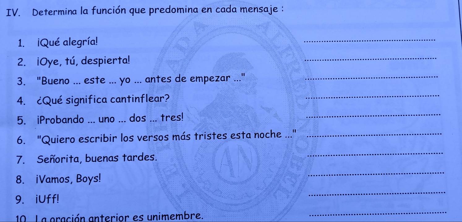 Determina la función que predomina en cada mensaje : 
1. ¡Qué alegría! 
_ 
2. iOye, tú, despierta! 
_ 
3. "Bueno ... este ... yo ... antes de empezar .."_ 
4. ¿Qué significa cantinflear? 
_ 
5. iProbando ... uno ... dos ... tres! 
_ 
6. "Quiero escribir los versos más tristes esta noche .."_ 
7. Señorita, buenas tardes. 
_ 
8. iVamos, Boys! 
_ 
9. iUff! 
_ 
10 La oración anterior es unimembre. 
_