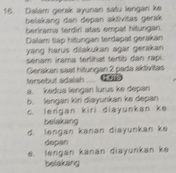 Dalam gerak ayunan satu lengan ke
belakang dan depan aktivitas gerak
berirama terdiri atas empat hitungan.
Dalam tiap hitungan terdapat gerakan
yang harus dilakukan agar gerakan 
senam irama terlihat tertib dan rapi.
Gerakan saat hitungan 2 pada aktivitas
tersebut adalah .... HoTs
a. kedua lengan lurus ke depan
b. lengan kiri diayunkan ke depan
c. lergan kiri diayunkan ke
belakang
d. lengan kanan diayunkan ke
depan
e. lengan kanan diayunkan ke
belakang