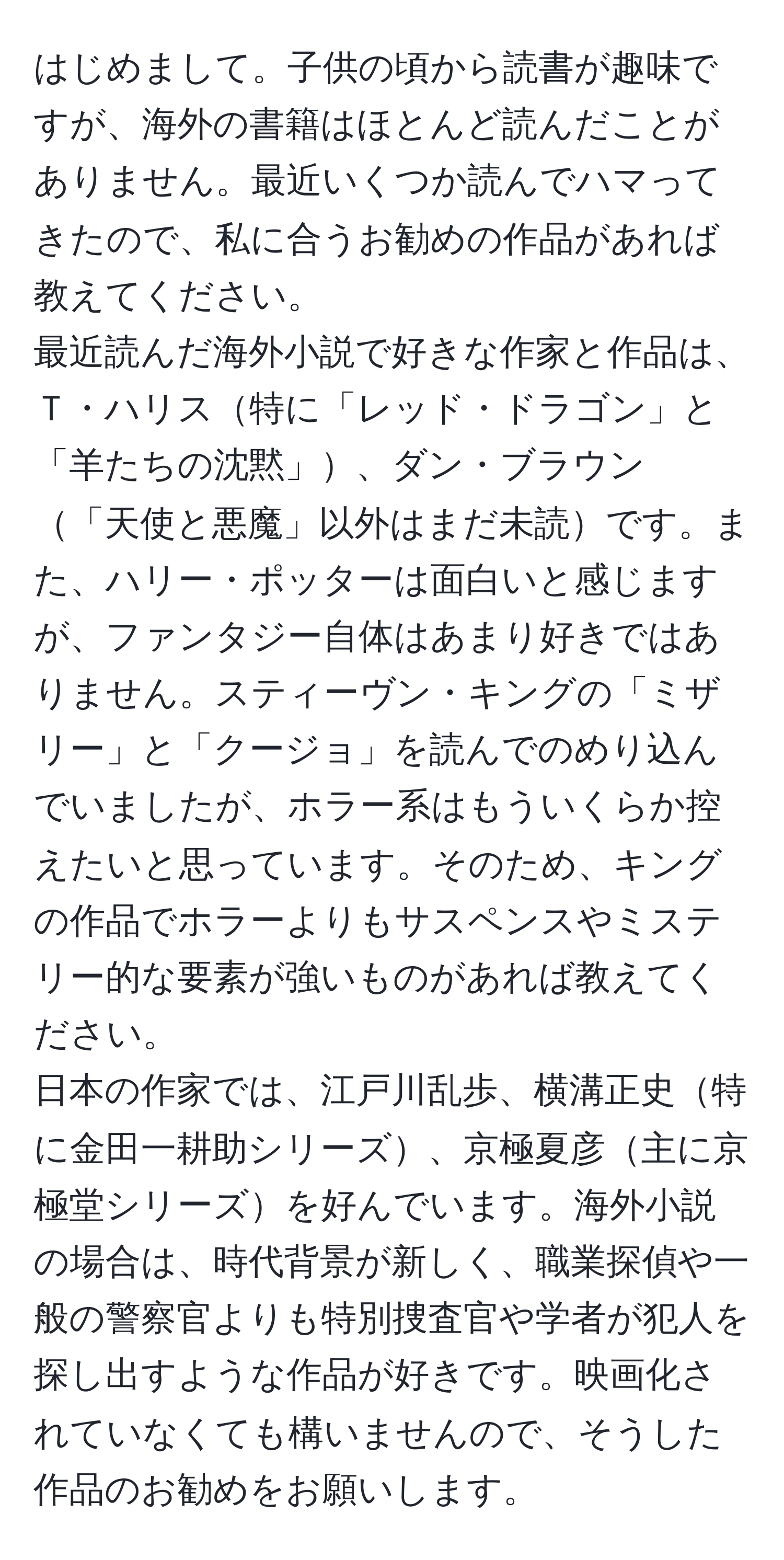 はじめまして。子供の頃から読書が趣味ですが、海外の書籍はほとんど読んだことがありません。最近いくつか読んでハマってきたので、私に合うお勧めの作品があれば教えてください。  
最近読んだ海外小説で好きな作家と作品は、Ｔ・ハリス特に「レッド・ドラゴン」と「羊たちの沈黙」、ダン・ブラウン「天使と悪魔」以外はまだ未読です。また、ハリー・ポッターは面白いと感じますが、ファンタジー自体はあまり好きではありません。スティーヴン・キングの「ミザリー」と「クージョ」を読んでのめり込んでいましたが、ホラー系はもういくらか控えたいと思っています。そのため、キングの作品でホラーよりもサスペンスやミステリー的な要素が強いものがあれば教えてください。  
日本の作家では、江戸川乱歩、横溝正史特に金田一耕助シリーズ、京極夏彦主に京極堂シリーズを好んでいます。海外小説の場合は、時代背景が新しく、職業探偵や一般の警察官よりも特別捜査官や学者が犯人を探し出すような作品が好きです。映画化されていなくても構いませんので、そうした作品のお勧めをお願いします。