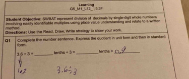 G5_M1_L12_ | 5.3F Learning 
Student Objective: SWBAT represent division of decimals by single-digit whole numbers 
method. involving easily identifiable multiples using place value understanding and relate to a written 
Directions: Use the Read, Draw, Write strategy to show your work. 
Q1 Complete the number sentence. Express the quotient in unit form and then in standard 
form.
3.6+3= _tenth s+3= _ tan 2a= _