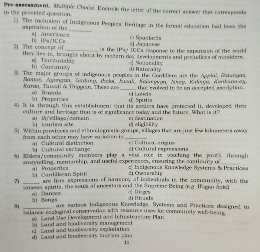 Pre-assessment. Multiple Choice. Encircle the letter of the correct answer that corresponds
to the provided question.
1) The inclusion of Indigenous Peoples' Heritage in the formal education had been the
aspiration of the _.
a) Americans c) Spaniards
b) IPs/ICCs d) Japanese
2) The concept of_ is the IP's/ ICCs response to the expansion of the worid
they live-in, brought about by modern day developments and prejudices of outsiders.
a) Territoriality c) Nationality
b) Continuity d) Naturality
3) The major groups of indigenous peoples in the Cordillera are the Appiai, Balangao,
Bontoc, Ayangan, Gadang, Ibaloi, Iowak, Kalanguya, Isnag, Kalinga, Kankana-ey,
Karao, Tuwali & Tinggian. These are _that evolved to be an accepted ascription.
a) Brands c) Labels
b) Properties d) Spirits
4) It is through this establishment that its settlers have protected it, developed their
culture and heritage that is of significance today and the future. What is it?
a) ili/village/domain c) destination
b) tourism site d) eligibility
5) Within provinces and ethnolinguistic groups, villages that are just few kilometers away
from each other may have variation in _.
a) Cultural distinction c) Cultural origins
b) Cultural exchange d) Cultural expressions
6) Elders/community members play a vital role in teaching the youth through
storytelling, mentorship, and useful experiences, ensuring the continuity of _.
a) Properties c) Indigenous Knowledge Systems & Practices
b) Cordilleran Spirit d) Ownership
7) _are firm expressions of harmony of individuals in the community, with the
unseen spirits, the souls of ancestors and the Supreme Being (e.g. Ifugao baki)
a) Dances c) Dirges
b) Songs d) Rituals
8)_
are various Indigenous Knowledge, Systems and Practices designed to
balance ecological conservation with resource uses for community well-being.
a) Land Use Development and Infrastructure Plan
b) Land and biodiversity management
c) Land and biodiversity exploitation
d) Land and biodiversity tourism plan
11