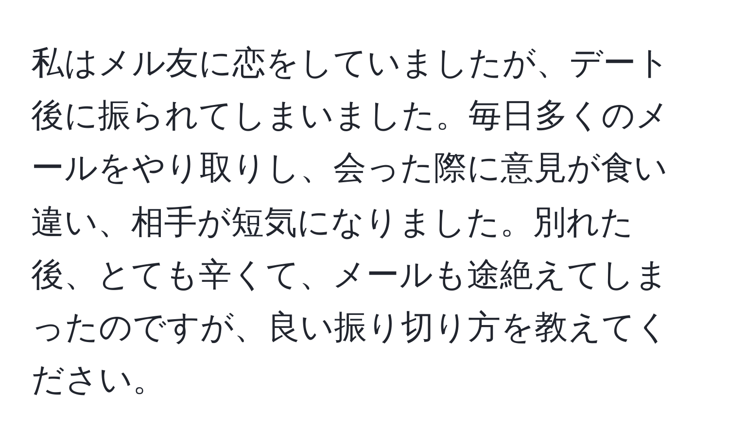 私はメル友に恋をしていましたが、デート後に振られてしまいました。毎日多くのメールをやり取りし、会った際に意見が食い違い、相手が短気になりました。別れた後、とても辛くて、メールも途絶えてしまったのですが、良い振り切り方を教えてください。