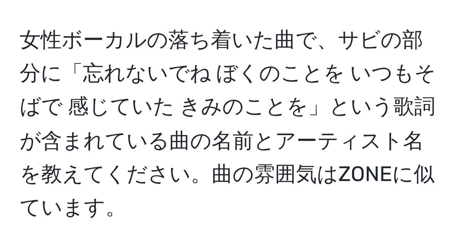 女性ボーカルの落ち着いた曲で、サビの部分に「忘れないでね ぼくのことを いつもそばで 感じていた きみのことを」という歌詞が含まれている曲の名前とアーティスト名を教えてください。曲の雰囲気はZONEに似ています。