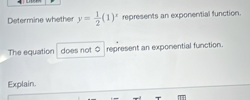 Listen 
Determine whether y= 1/2 (1)^x represents an exponential function. 
The equation does not ◇ represent an exponential function. 
Explain.
12 T