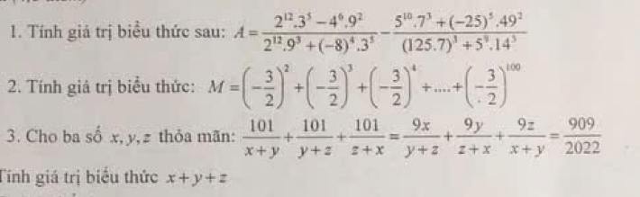 Tính giả trị biểu thức sau: A=frac 2^(12).3^5-4^6.9^22^(12).9^3+(-8)^4.3^5-frac 5^(10).7^3+(-25)^5.49^2(125.7)^3+5^9.14^3
2. Tính giả trị biểu thức: M=(- 3/2 )^2+(- 3/2 )^3+(- 3/2 )^4+...+(- 3/2 )^100
3. Cho ba số x, y, z thỏa mãn:  101/x+y + 101/y+z + 101/z+x = 9x/y+z + 9y/z+x + 9z/x+y = 909/2022 
Tính giá trị biểu thức x+y+z