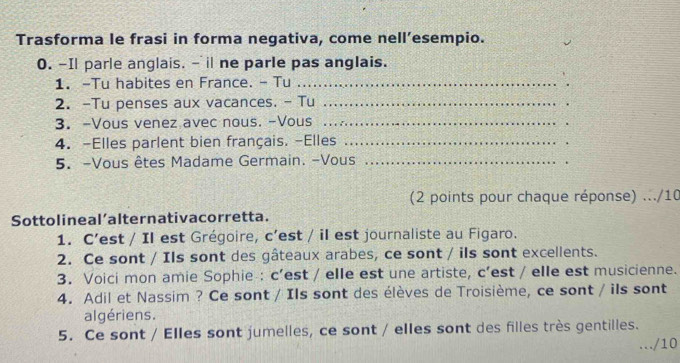 Trasforma le frasi in forma negativa, come nell’esempio. 
0. -Il parle anglais. - il ne parle pas anglais. 
1. -Tu habites en France. - Tu_ 
2. -Tu penses aux vacances. - Tu_ 
3. -Vous venez avec nous. -Vous_ 
. 
4. -Elles parlent bien français. -Elles_ 
. 
5. -Vous êtes Madame Germain. -Vous_ 
. 
(2 points pour chaque réponse) .../10 
Sottolineal’alternativacorretta. 
1. C’est / Il est Grégoire, c’est / il est journaliste au Figaro. 
2. Ce sont / Ils sont des gâteaux arabes, ce sont / ils sont excellents. 
3. Voici mon amie Sophie : c’est / elle est une artiste, c’est / elle est musicienne. 
4. Adil et Nassim ? Ce sont / Ils sont des élèves de Troisième, ce sont / ils sont 
algériens. 
5. Ce sont / Elles sont jumelles, ce sont / elles sont des filles très gentilles. 
/10