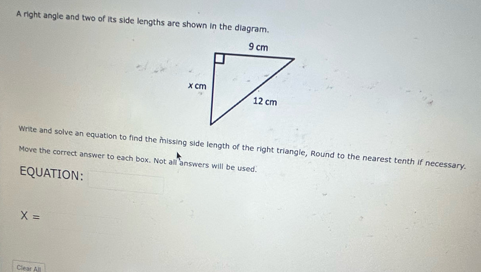 A right angle and two of its side lengths are shown in the diagram, 
Write and solve an equation to find the missing side length of the right triangle, Round to the nearest tenth if necessary. 
Move the correct answer to each box. Not all answers will be used. 
EQUATION: 
□ 
X=
Clear All