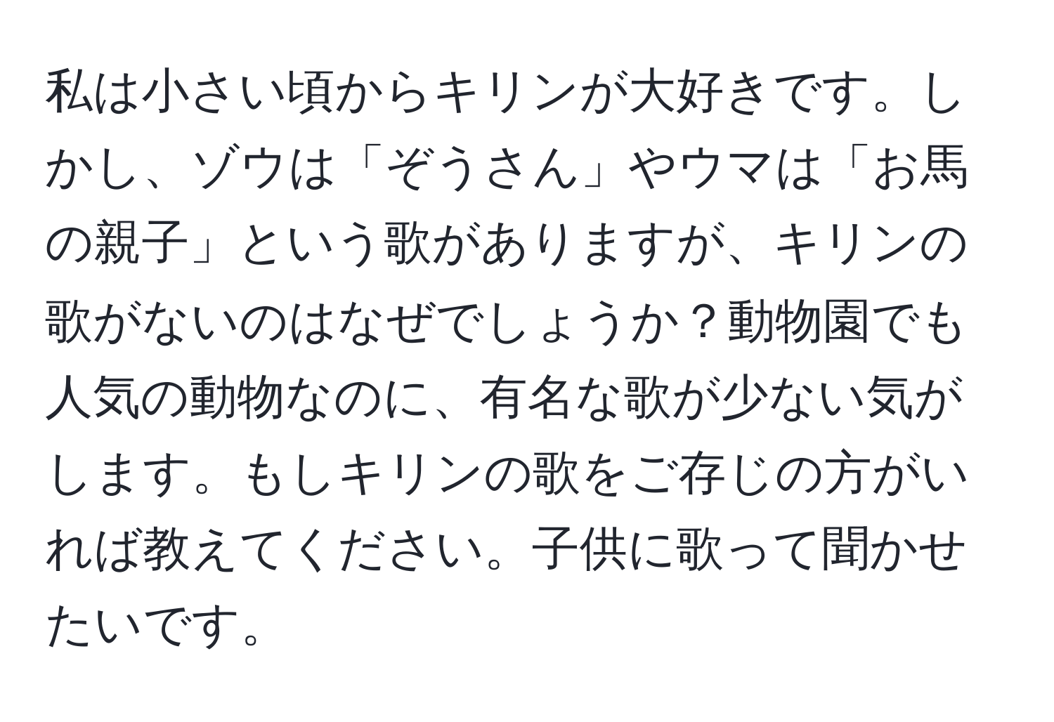 私は小さい頃からキリンが大好きです。しかし、ゾウは「ぞうさん」やウマは「お馬の親子」という歌がありますが、キリンの歌がないのはなぜでしょうか？動物園でも人気の動物なのに、有名な歌が少ない気がします。もしキリンの歌をご存じの方がいれば教えてください。子供に歌って聞かせたいです。