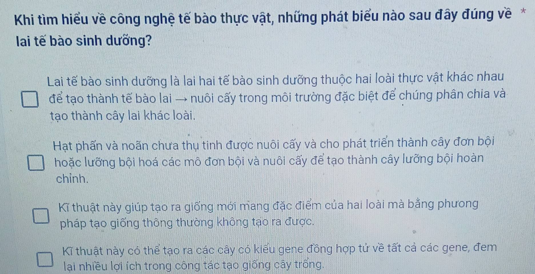 Khi tìm hiểu về công nghệ tế bào thực vật, những phát biểu nào sau đây đúng về*
lai tế bào sinh dưỡng?
Lai tế bào sinh dưỡng là lai hai tế bào sinh dưỡng thuộc hai loài thực vật khác nhau
để tạo thành tế bào lai → nuôi cấy trong môi trường đặc biệt để chúng phân chia và
tạo thành cây lai khác loài.
Hạt phấn và noãn chưa thụ tinh được nuôi cấy và cho phát triển thành cây đơn bội
hoặc lưỡng bội hoá các mô đơn bội và nuôi cấy để tạo thành cây lưỡng bội hoàn
chỉnh.
Kĩ thuật này giúp tạo ra giống mới mang đặc điểm của hai loài mà bằng phưong
pháp tạo giống thông thường không tạo ra được.
Kĩ thuật này có thể tạo ra các cây có kiểu gene đồng hợp tử về tất cả các gene, đem
lại nhiều lợi ích trong công tác tạo giống cây trống.