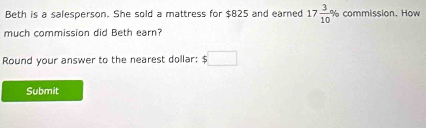 Beth is a salesperson. She sold a mattress for $825 and earned 17 3/10 % commission. How 
much commission did Beth earn? 
Round your answer to the nearest dollar: $□
Submit