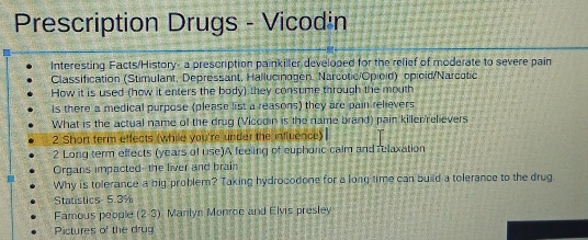 Prescription Drugs - Vicodin 
Interesting Facts/History- a prescription painkiller developed for the relief of moderate to severe pain 
Classification (Stimulant, Depressant, Hallucinogen. Narcotic/Opioid) opioid/Narcotic 
How it is used (how it enters the body) they consume through the mouth 
Is there a medical purpose (please list a reasons) they are pain relievers 
What is the actual name of the drug (Vicodin is the name brand) pain killer/relievers 
2 Short ferm effects (while you're under the influence) 
2 Long term effects (years of use)A feeling of euphorc calm and relaxation 
Organs impacted--the liver and brain 
Why is tolerance a big problem? Taking hydrocodone for a long time can build a tolerance to the drug 
Statistics 5.3%
Famous people (2-3) Manlyn Monroe and Elvis presley 
Pictures of the drug