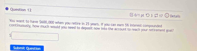 つ 3 17 Details 
You want to have $600,000 when you retire in 25 years. If you can earn 5% interest compounded 
continuously, how much would you need to deposit now into the account to reach your retirement goal? 
s□ 
Submit Question