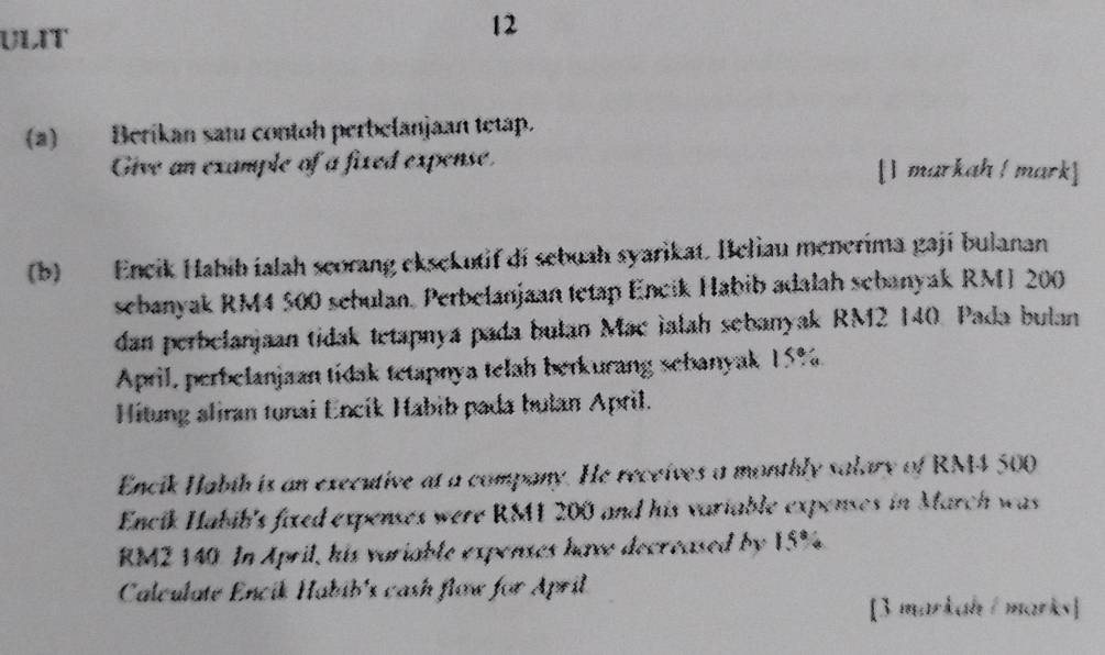 ULIT 
12 
(a) Berikan satu contoh perbelanjaan tetap. 
Give an example of a fixed expense. [1 markah ! mark] 
(b) Encik Habib ialah scorang eksekutif di sebuah syarikat. Beliau menerima gaji bulanan 
sebanyak RM4 500 sebulan. Perbelanjaan tetap Encik Habib adalah sebanyak RMI 200
dan perbelanjaan tidak tetapnya pada bulan Mac ialah sebanyak RM2 140. Pada bulan 
April, perbelanjaan tidak tetapnya telah berkurang sebanyak 15%. 
Hitung aliran tunai Encik Habib pada hulan April. 
Encik Habih is an executive at a company. He receives a monthly salary of RM4 500
Encik Habib's fixed expenses were RS1 200 and his variable expenses in March was
RM2 140. In April, his variable expenses have decreased by 15%. 
Calculate Encik Habib's cash flow for April 
[3 markah/ marks]