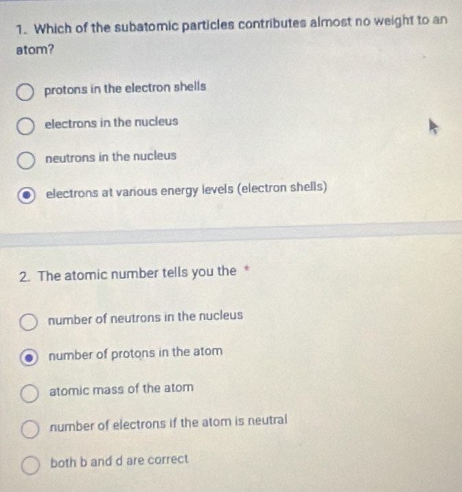 Which of the subatomic particles contributes almost no weight to an
atom?
protons in the electron shells
electrons in the nucleus
neutrons in the nucleus
electrons at various energy levels (electron shells)
2. The atomic number tells you the *
number of neutrons in the nucleus
number of protons in the atom
atomic mass of the atom
number of electrons if the atom is neutral
both b and d are correct