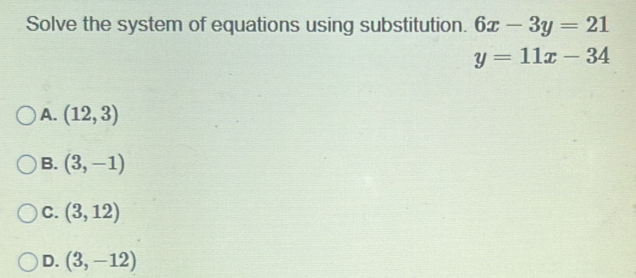 Solve the system of equations using substitution. 6x-3y=21
y=11x-34
A. (12,3)
B. (3,-1)
C. (3,12)
D. (3,-12)