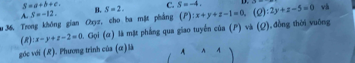 S=a+b+c. 
D. D=
A. S=-12. B. S=2.
C. S=-4. 
u36. Trong không gian Oxyz, cho ba mặt phẳng (P): x+y+z-1=0, (2): 2y+z-5=0 và
(R): x-y+z-2=0 0. Gọi (α) là mặt phẳng qua giao tuyến của (P) và (Q),đồng thời vuông
góc với (R). Phương trình của (α) là
A ^