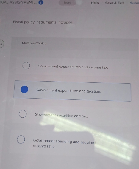 UAL ASSIGNMENT... a Saved Help Save & Exit Subn 
Fiscal policy instruments includes 
8 Multiple Choice 
Government expenditures and income tax. 
Government expenditure and taxation. 
Government securities and tax. 
Government spending and required 
reserve ratio.