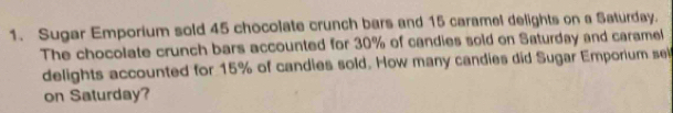 Sugar Emporium sold 45 chocolate crunch bars and 15 caramel delights on a Saturday. 
The chocolate crunch bars accounted for 30% of candies sold on Saturday and caramel 
delights accounted for 15% of candies sold. How many candies did Sugar Emporium sei 
on Saturday?