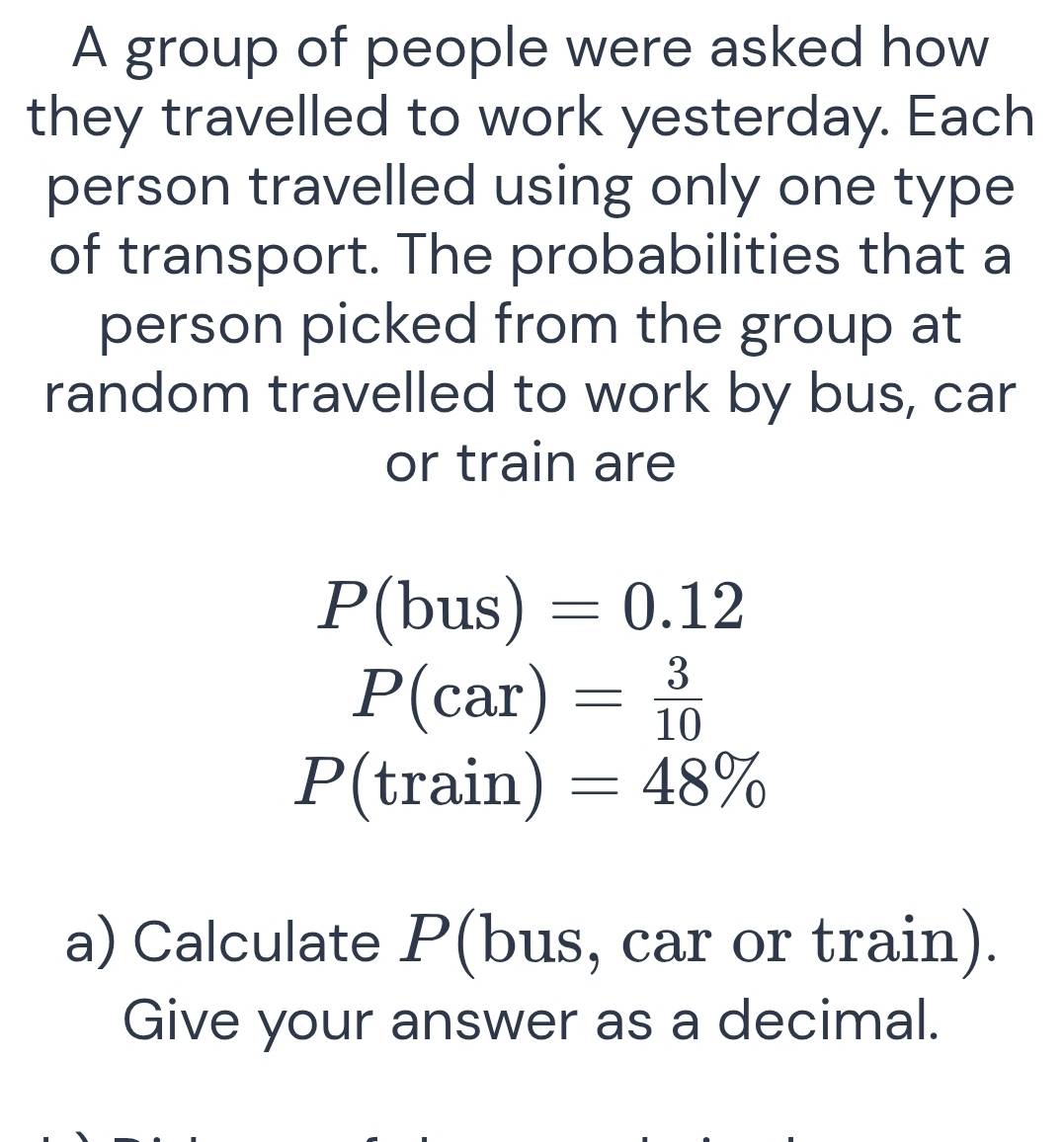 A group of people were asked how 
they travelled to work yesterday. Each 
person travelled using only one type 
of transport. The probabilities that a 
person picked from the group at 
random travelled to work by bus, car 
or train are
P(bus)=0.12
P(car)= 3/10 
P(train)=48%
a) Calculate P (bus, car or train). 
Give your answer as a decimal.