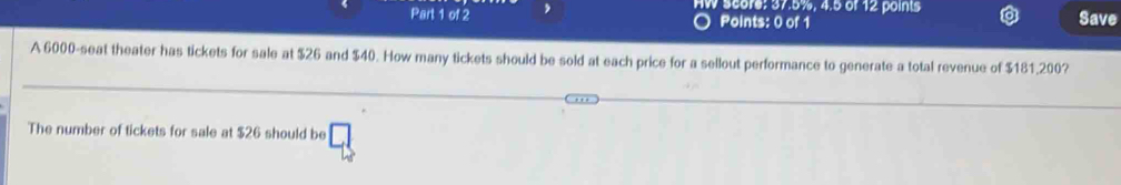 HW Score: 37.5%, 4.5 of 12 points Save 
Points: 0 of 1 
A 6000 -seat theater has tickets for sale at $26 and $40. How many tickets should be sold at each price for a sellout performance to generate a total revenue of $181,200? 
The number of tickets for sale at $26 should be □