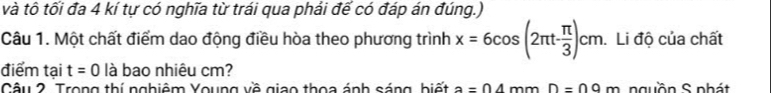 và tô tối đa 4 kí tự có nghĩa từ trái qua phải đế có đáp án đúng.) 
Câu 1. Một chất điểm dao động điều hòa theo phương trình x=6cos (2π t- π /3 )cm. Li độ của chất 
điểm tại t=0 là bao nhiêu cm? 
Câu 2. Trong thí nghiêm Young về giao thoa ánh sáng, biết a=04 mm D=09m nguồn S nhát