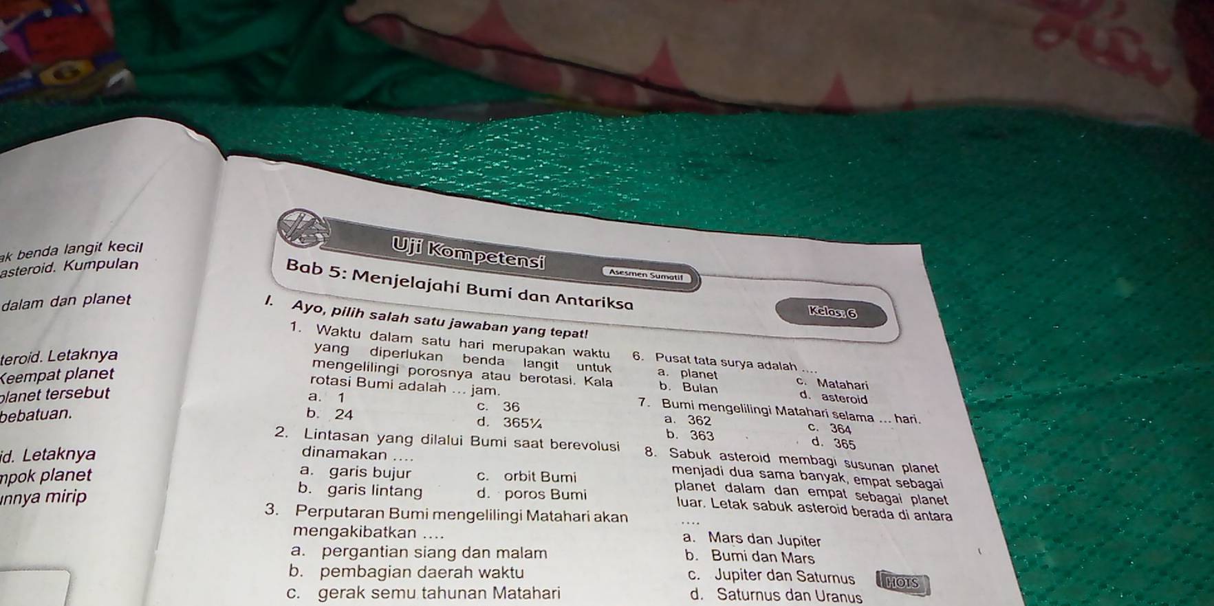 ak benda langit kecil
Uji Kompetensi Asesmén Sumatif
asteroid. Kumpulan
Bab 5: Menjelajahi Bumi dan Antariksa
dalam dan planet
Kelas; 6
I. Ayo, pilih salah satu jawaban yang tepat!
1. Waktu dalam satu hari merupakan waktu 6. Pusat tata surya adalah_
teroid. Letaknya
yang diperlukan benda langit untuk c. Matahari
Keempat planet a. planet
mengelilingi porosnya atau berotasi. Kala b. Bulan d. asteroid
planet tersebut
rotasi Bumi adalah ... jam. 7. Bumi mengelilingi Matahari selama ... hari.
a. 1 c. 36 a. 362
bebatuan. b. 24 d. 365¼ b. 363
c. 364
d. 365
2. Lintasan yang dilalui Bumi saat berevolusi 8. Sabuk asteroid membagi susunan planet
dinamakan .... menjadi dua sama banyak, empat sebagai
mpok planet c. orbit Bumi
id. Letaknya a. garis bujur planet dalam dan empat sebagai planet
ınnya mirip
b. garis lintang d. poros Bumi luar. Letak sabuk asteroid berada di antara
3. Perputaran Bumi mengelilingi Matahari akan
mengakibatkan ....
a. Mars dan Jupiter
a. pergantian siang dan malam
b. Bumi dan Mars
b. pembagian daerah waktu c. Jupiter dan Saturnus THOTS
c. gerak semu tahunan Matahari d. Saturnus dan Uranus