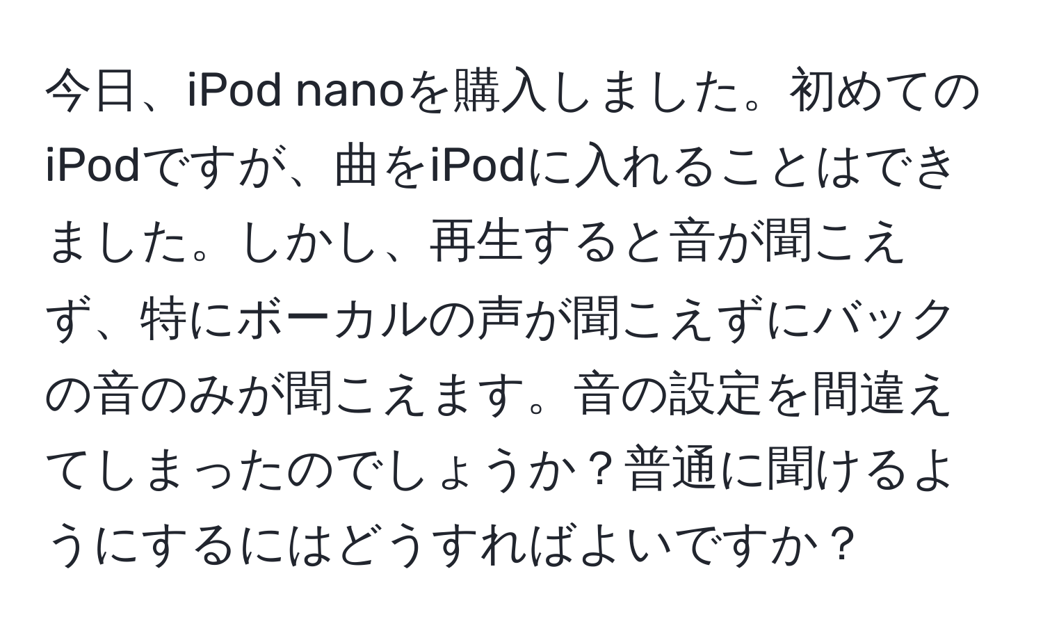 今日、iPod nanoを購入しました。初めてのiPodですが、曲をiPodに入れることはできました。しかし、再生すると音が聞こえず、特にボーカルの声が聞こえずにバックの音のみが聞こえます。音の設定を間違えてしまったのでしょうか？普通に聞けるようにするにはどうすればよいですか？