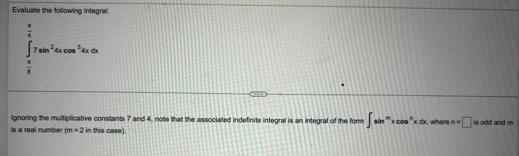 Evaluate the following integral.
∈tlimits _ π /6 ^ π /4 7sin^24xcos^34xdx
Ignoring the multiplicative constants 7 and 4, note that the associated indefinite integral is an integral of the form ∈t sin^mxcos^nxdx, , where n=□ is odd and m
is a real number (m=2 in this case).