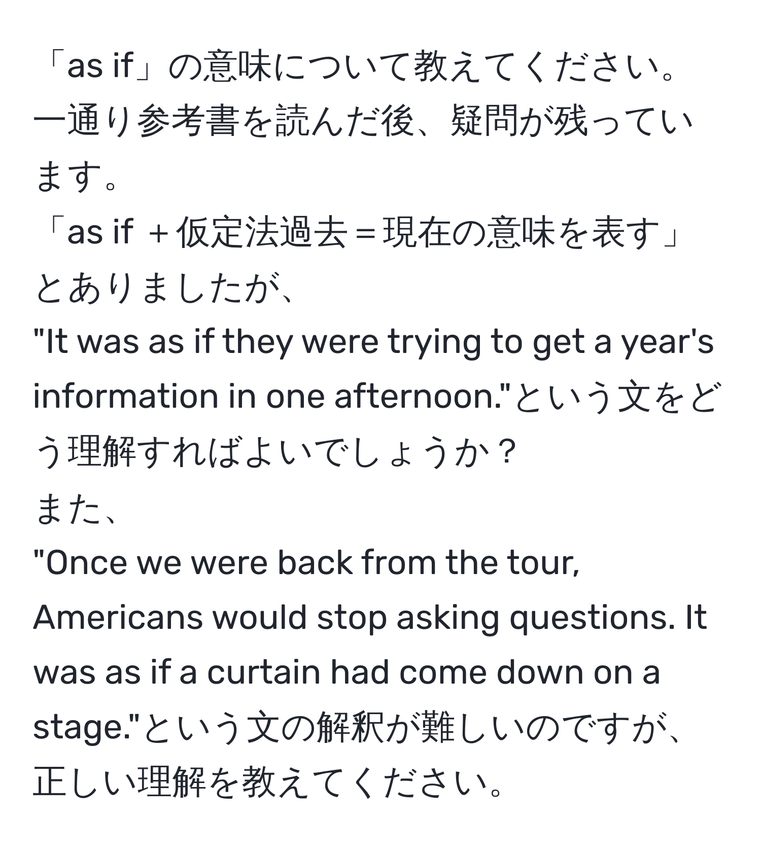 「as if」の意味について教えてください。一通り参考書を読んだ後、疑問が残っています。  
「as if ＋仮定法過去＝現在の意味を表す」とありましたが、  
"It was as if they were trying to get a year's information in one afternoon."という文をどう理解すればよいでしょうか？  
また、  
"Once we were back from the tour, Americans would stop asking questions. It was as if a curtain had come down on a stage."という文の解釈が難しいのですが、正しい理解を教えてください。