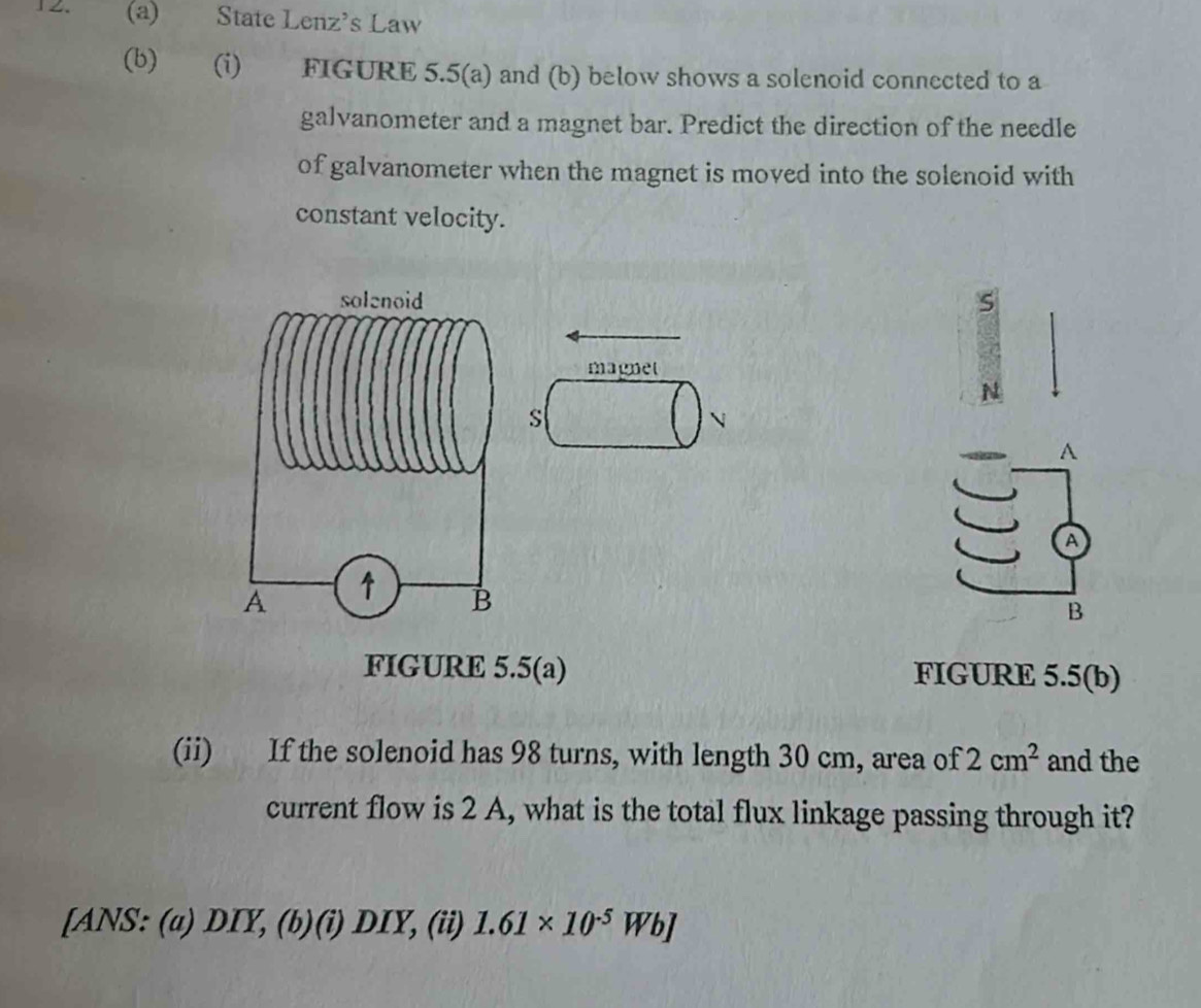 State Lenz's Law 
(b) (i) FIGURE 5.5(a) and (b) below shows a solenoid connected to a 
galvanometer and a magnet bar. Predict the direction of the needle 
of galvanometer when the magnet is moved into the solenoid with 
constant velocity. 
s 
magnet 
N 
s 
A 
a 
B 
FIGURE 5.5(a) FIGURE 5.5(b) 
(ii) If the solenoid has 98 turns, with length 30 cm, area of 2cm^2 and the 
current flow is 2 A, what is the total flux linkage passing through it? 
[ANS: (a) DIY, (b)(i) DIY, (ii) 1.61* 10^(-5)Wb]