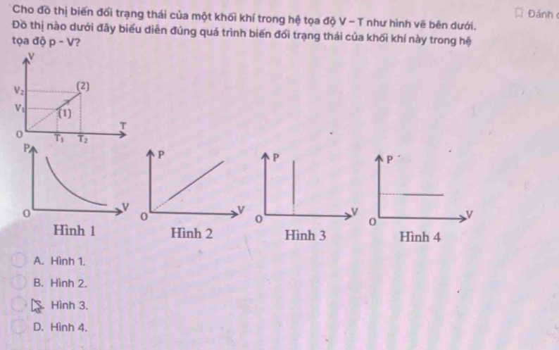 Đánh
Cho đồ thị biến đổi trạng thái của một khối khí trong hệ tọa độ V - T như hình vẽ bên dưới.
Đồ thị nào dưới đây biểu diễn đúng quá trình biến đối trạng thái của khối khí này trong hệ
tọa độ p-V ?
v
V_2 (2)
V_1 (1)
T
0 T_1 overline T_2 P
v
0
Hình 3
A. Hình 1.
B. Hình 2.
Hình 3.
D. Hình 4.