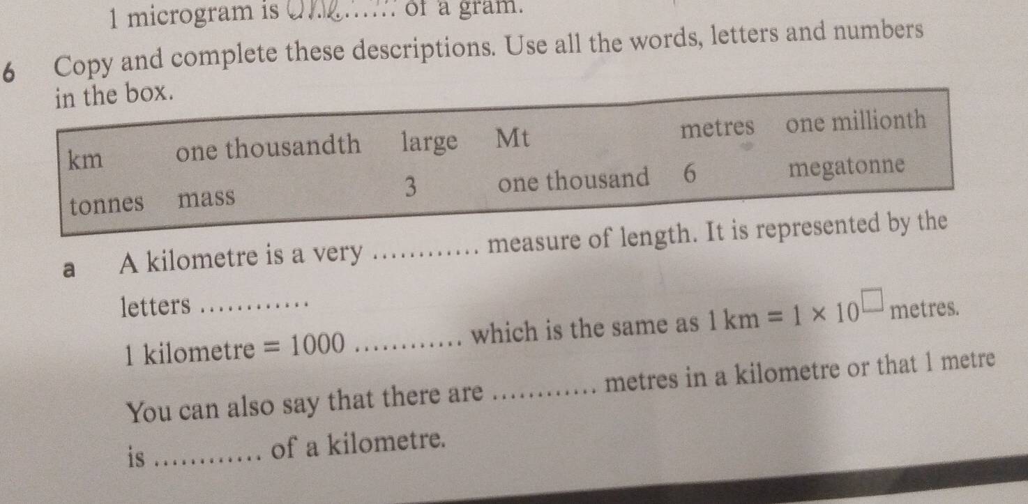 microgram is .. of a gram. 
6 Copy and complete these descriptions. Use all the words, letters and numbers 
in the box.
km one thousandth large Mt metres one millionth
tonnes mass 3 one thousand 6 megatonne
a A kilometre is a very ...._ ..... measure of length. It is represented by the 
letters_
1 kilometre =1000 _which is the same as 1km=1* 10^(□) metres. 
You can also say that there are ............ metres in a kilometre or that 1 metre
is _of a kilometre.