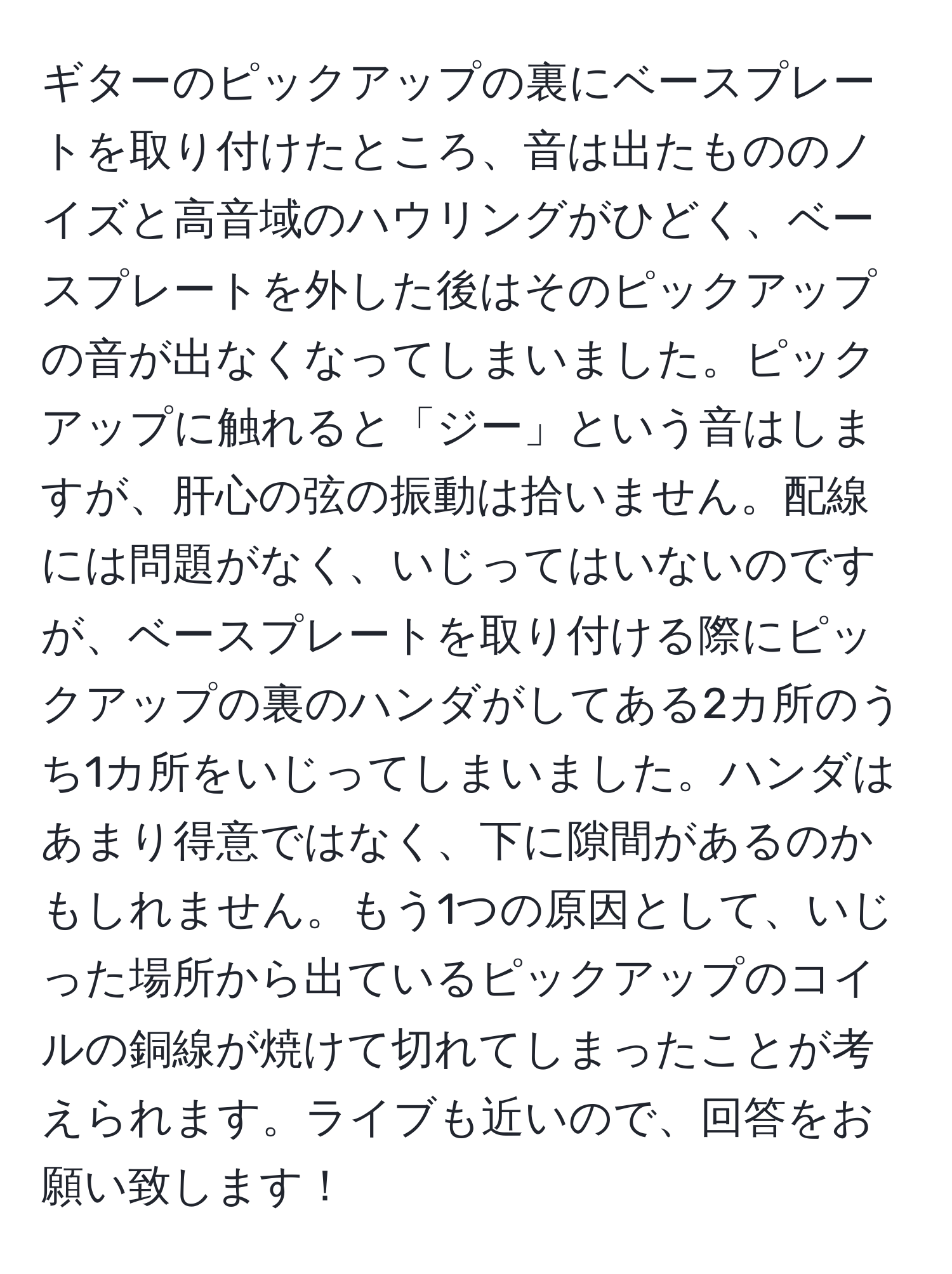 ギターのピックアップの裏にベースプレートを取り付けたところ、音は出たもののノイズと高音域のハウリングがひどく、ベースプレートを外した後はそのピックアップの音が出なくなってしまいました。ピックアップに触れると「ジー」という音はしますが、肝心の弦の振動は拾いません。配線には問題がなく、いじってはいないのですが、ベースプレートを取り付ける際にピックアップの裏のハンダがしてある2カ所のうち1カ所をいじってしまいました。ハンダはあまり得意ではなく、下に隙間があるのかもしれません。もう1つの原因として、いじった場所から出ているピックアップのコイルの銅線が焼けて切れてしまったことが考えられます。ライブも近いので、回答をお願い致します！
