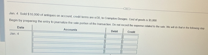 Jan. 4. Sold $10,000 of antiques on account, credit terms are n/30, to Crampton Designs. Cost of goods is $5,000
Begin by preparing the entry to journalize the sale portion of the transto the sale. We will do that in the following step