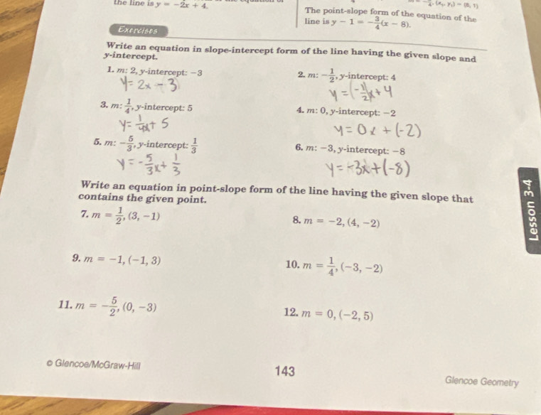 4· (x_1,y_1)=(8,1)
the line is y=-2x+4. The point-slope form of the equation of the y-1=- 3/4 (x-8). 
line is 
Exercises 
Write an equation in slope-intercept form of the line having the given slope and 
y-intercept. 
2. m:- 1/2 
1. m: 2, y-intercept: −3 , y-intercept: 4
3. m: 1/4  , y-intercept: 5 4. m: 0, y-intercept: −2
5, m: - 5/3  , y-intercept:  1/3  6. m: −3, y-intercept: −8
Write an equation in point-slope form of the line having the given slope that 5 
contains the given point. 
7. m= 1/2 ,(3,-1)
8. m=-2,(4,-2)
9. m=-1,(-1,3) 10. m= 1/4 ,(-3,-2)
11. m=- 5/2 , (0,-3) m=0,(-2,5)
12. 
© Glencoe/McGraw-Hill 143 Glencoe Geometry