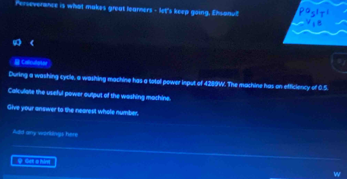 Perseverance is what makes great learners - let's keep going, Ehsanul! 
a Calculator 
During a washing cycle, a washing machine has a total power input of 4289W. The machine has an efficiency of 0.5. 
Calculate the useful power output of the washing machine. 
Give your answer to the nearest whole number. 
Add any workings here 
♀ Get a hint 
w