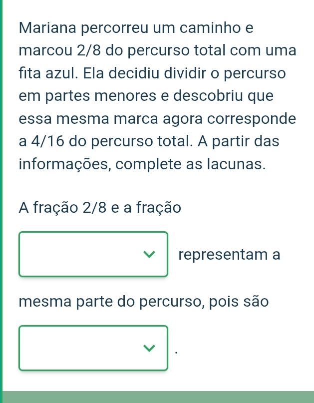 Mariana percorreu um caminho e 
marcou 2/8 do percurso total com uma 
fita azul. Ela decidiu dividir o percurso 
em partes menores e descobriu que 
essa mesma marca agora corresponde 
a 4/16 do percurso total. A partir das 
informações, complete as lacunas. 
A fração 2/8 e a fração 
representam a 
mesma parte do percurso, pois são 
V